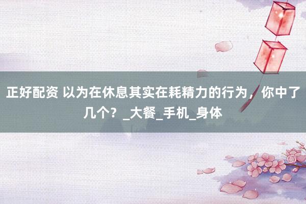 正好配资 以为在休息其实在耗精力的行为，你中了几个？_大餐_手机_身体