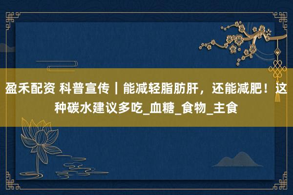 盈禾配资 科普宣传｜能减轻脂肪肝，还能减肥！这种碳水建议多吃_血糖_食物_主食
