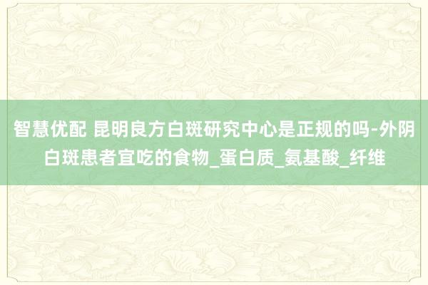 智慧优配 昆明良方白斑研究中心是正规的吗-外阴白斑患者宜吃的食物_蛋白质_氨基酸_纤维