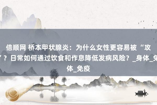 倍顺网 桥本甲状腺炎：为什么女性更容易被 “攻击”？日常如何通过饮食和作息降低发病风险？_身体_免疫