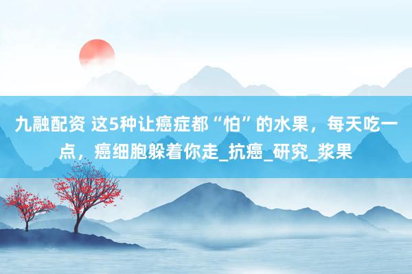 九融配资 这5种让癌症都“怕”的水果，每天吃一点，癌细胞躲着你走_抗癌_研究_浆果