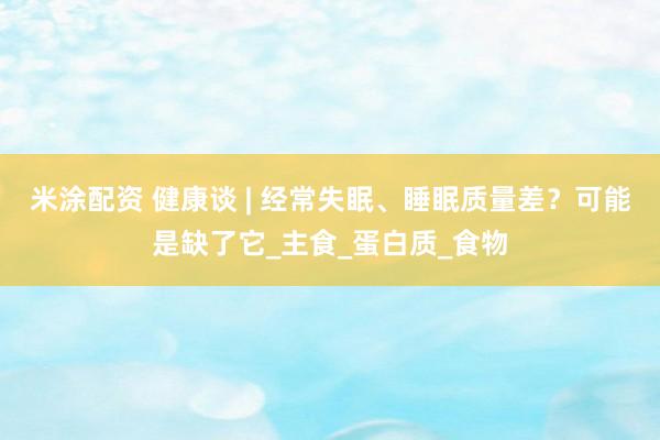 米涂配资 健康谈 | 经常失眠、睡眠质量差？可能是缺了它_主食_蛋白质_食物