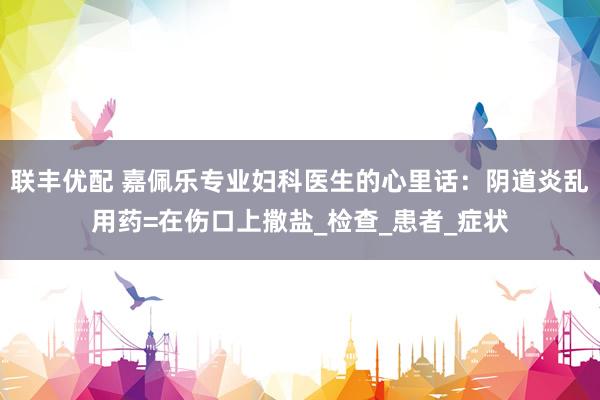 联丰优配 嘉佩乐专业妇科医生的心里话：阴道炎乱用药=在伤口上撒盐_检查_患者_症状