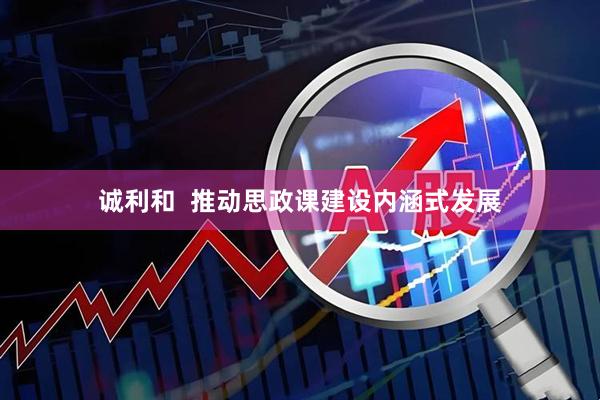 诚利和  推动思政课建设内涵式发展