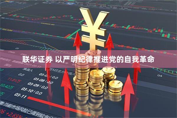 联华证券 以严明纪律推进党的自我革命