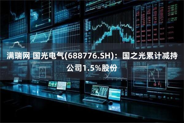 满瑞网 国光电气(688776.SH)：国之光累计减持公司1.5%股份