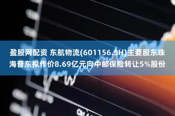 盈股网配资 东航物流(601156.SH)主要股东珠海普东拟作价8.69亿元向中邮保险转让5%股份