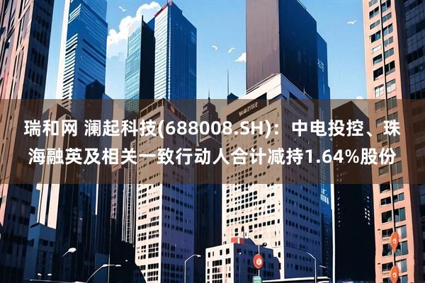 瑞和网 澜起科技(688008.SH)：中电投控、珠海融英及相关一致行动人合计减持1.64%股份