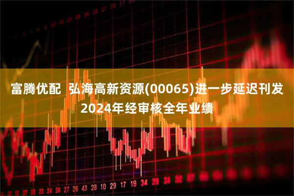 富腾优配  弘海高新资源(00065)进一步延迟刊发2024年经审核全年业绩