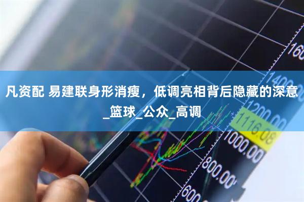 凡资配 易建联身形消瘦，低调亮相背后隐藏的深意_篮球_公众_高调