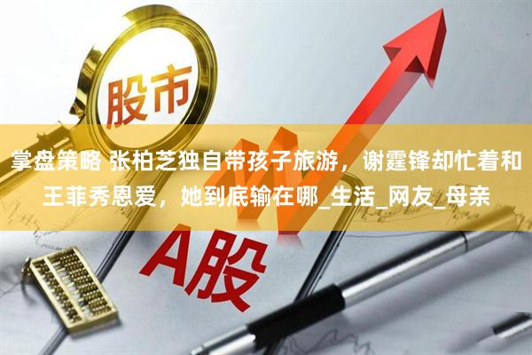 掌盘策略 张柏芝独自带孩子旅游，谢霆锋却忙着和王菲秀恩爱，她到底输在哪_生活_网友_母亲