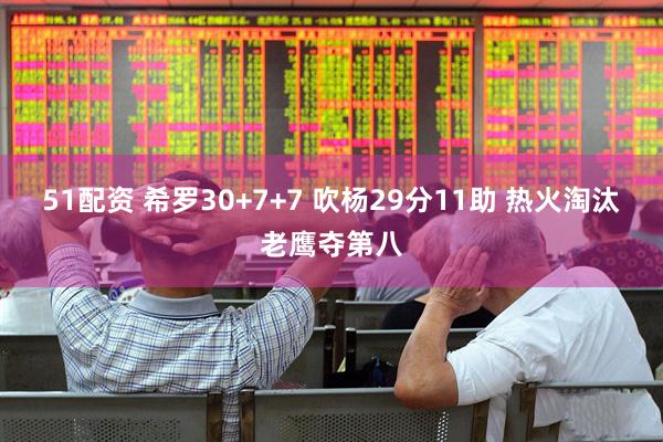 51配资 希罗30+7+7 吹杨29分11助 热火淘汰老鹰夺第八