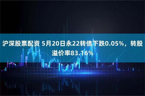 沪深股票配资 5月20日永22转债下跌0.05%，转股溢价率83.16%