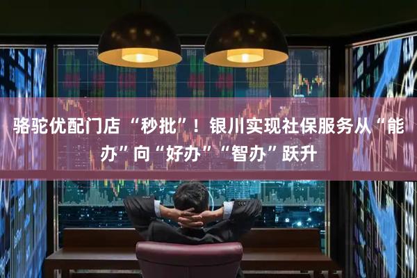 骆驼优配门店 “秒批”！银川实现社保服务从“能办”向“好办”“智办”跃升