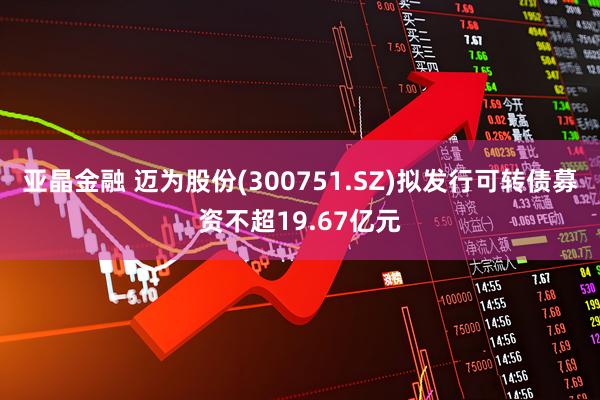 亚晶金融 迈为股份(300751.SZ)拟发行可转债募资不超19.67亿元