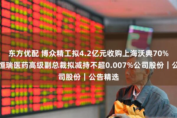 东方优配 博众精工拟4.2亿元收购上海沃典70%股权；恒瑞医药高级副总裁拟减持不超0.007%公司股份｜公告精选