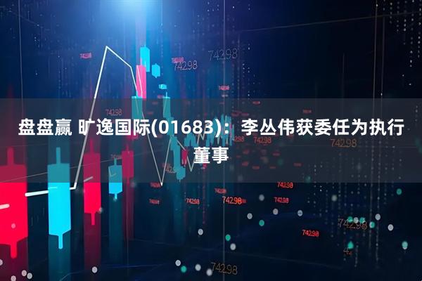 盘盘赢 旷逸国际(01683)：李丛伟获委任为执行董事