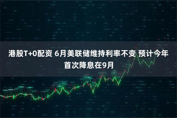 港股T+0配资 6月美联储维持利率不变 预计今年首次降息在9月