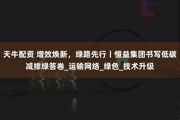 天牛配资 增效焕新，绿路先行丨恒益集团书写低碳减排绿答卷_运输网络_绿色_技术升级