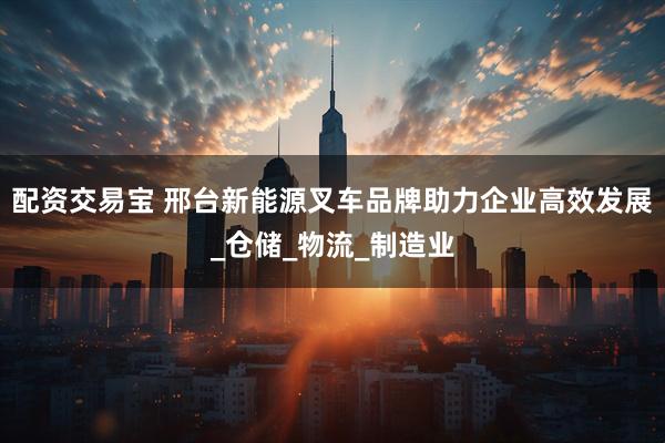 配资交易宝 邢台新能源叉车品牌助力企业高效发展_仓储_物流_制造业