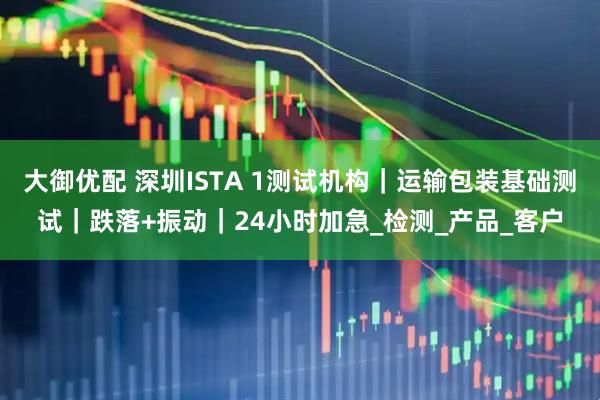 大御优配 深圳ISTA 1测试机构｜运输包装基础测试｜跌落+振动｜24小时加急_检测_产品_客户