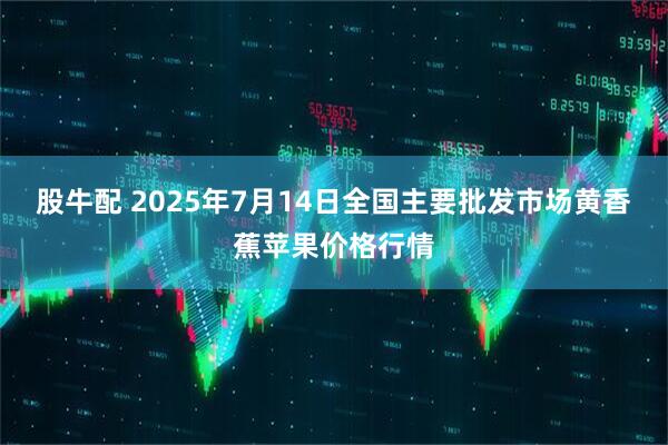 股牛配 2025年7月14日全国主要批发市场黄香蕉苹果价格行情