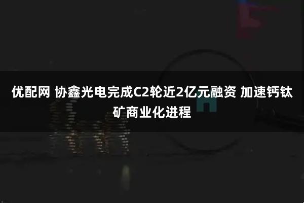 优配网 协鑫光电完成C2轮近2亿元融资 加速钙钛矿商业化进程