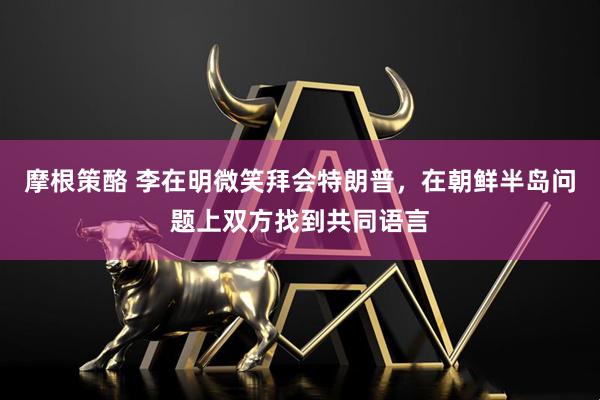 摩根策酪 李在明微笑拜会特朗普，在朝鲜半岛问题上双方找到共同语言