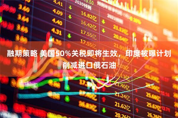融期策略 美国50%关税即将生效，印度被曝计划削减进口俄石油