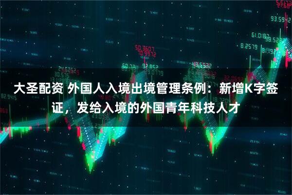 大圣配资 外国人入境出境管理条例：新增K字签证，发给入境的外国青年科技人才