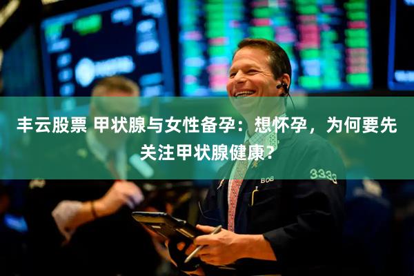 丰云股票 甲状腺与女性备孕：想怀孕，为何要先关注甲状腺健康？