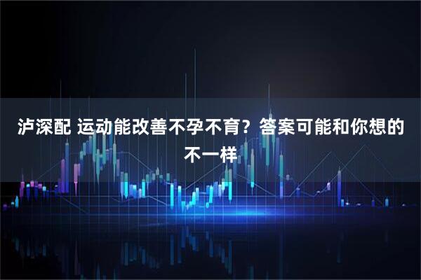 泸深配 运动能改善不孕不育？答案可能和你想的不一样