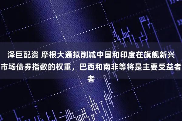 泽巨配资 摩根大通拟削减中国和印度在旗舰新兴市场债券指数的权重，巴西和南非等将是主要受益者