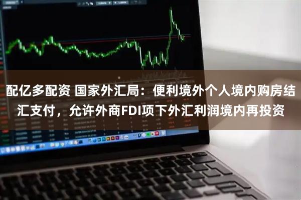 配亿多配资 国家外汇局：便利境外个人境内购房结汇支付，允许外商FDI项下外汇利润境内再投资