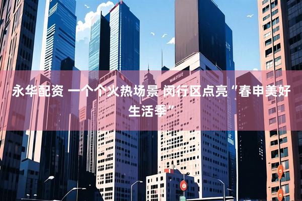 永华配资 一个个火热场景 闵行区点亮“春申美好生活季”