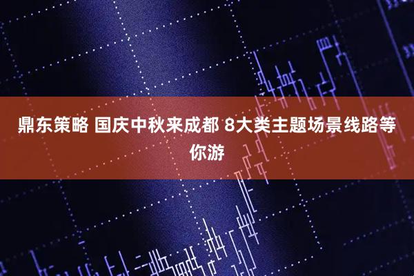 鼎东策略 国庆中秋来成都 8大类主题场景线路等你游