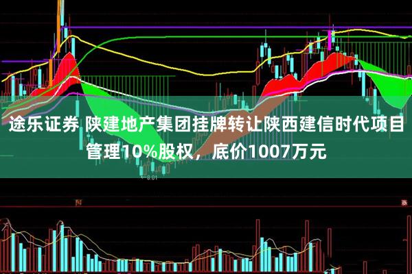 途乐证券 陕建地产集团挂牌转让陕西建信时代项目管理10%股权，底价1007万元